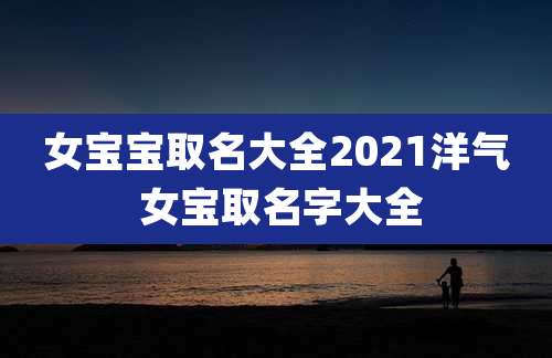 女宝宝取名大全2021洋气 女宝取名字大全