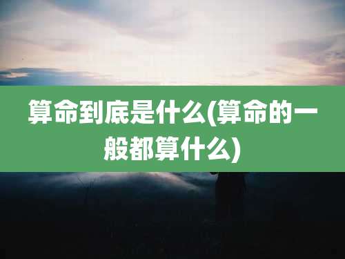 算命到底是什么(算命的一般都算什么)