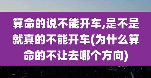 算命的说不能开车,是不是就真的不能开车(为什么算命的不让去哪个方向)