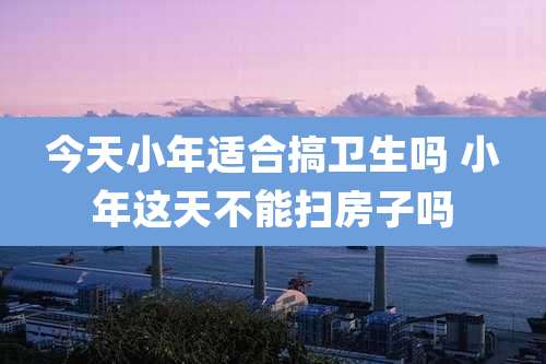 今天小年适合搞卫生吗 小年这天不能扫房子吗