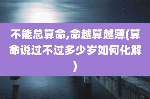 不能总算命,命越算越薄(算命说过不过多少岁如何化解)