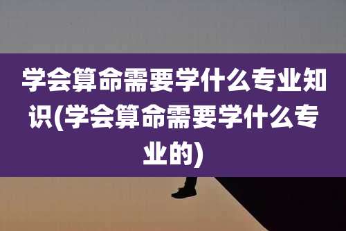 学会算命需要学什么专业知识(学会算命需要学什么专业的)