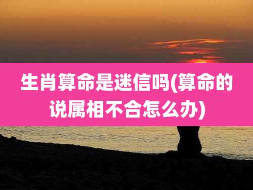 生肖算命是迷信吗(算命的说属相不合怎么办)