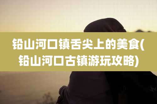 铅山河口镇舌尖上的美食(铅山河口古镇游玩攻略)