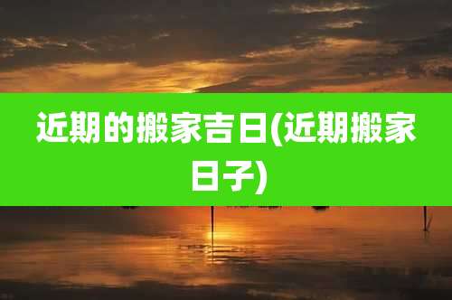 近期的搬家吉日(近期搬家日子)