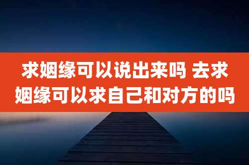 求姻缘可以说出来吗 去求姻缘可以求自己和对方的吗