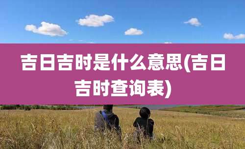 吉日吉时是什么意思(吉日吉时查询表)