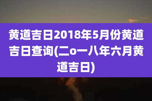 黄道吉日2018年5月份黄道吉日查询(二o一八年六月黄道吉日)