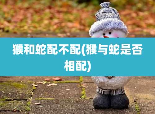 猴和蛇配不配(猴与蛇是否相配)