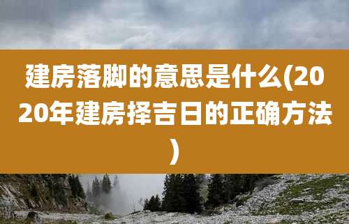 建房落脚的意思是什么(2020年建房择吉日的正确方法)