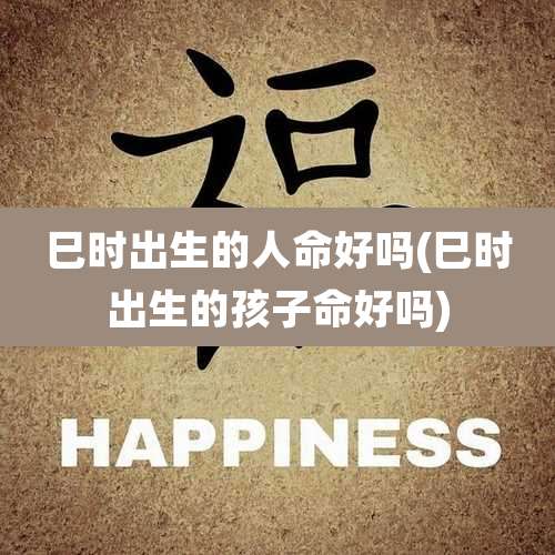 巳时出生的人命好吗(巳时出生的孩子命好吗)
