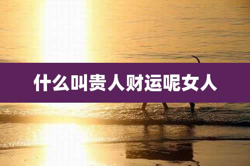 什么叫贵人财运呢女人