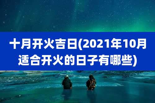 十月开火吉日(2021年10月适合开火的日子有哪些)