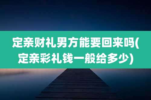 定亲财礼男方能要回来吗(定亲彩礼钱一般给多少)