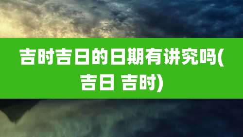 吉时吉日的日期有讲究吗(吉日 吉时)