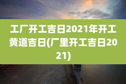 工厂开工吉日2021年开工黄道吉日(厂里开工吉日2021)