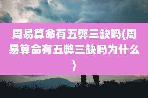 周易算命有五弊三缺吗(周易算命有五弊三缺吗为什么)