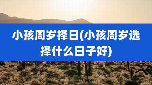 小孩周岁择日(小孩周岁选择什么日子好)