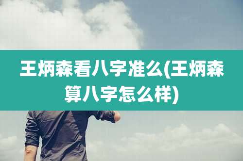 王炳森看八字准么(王炳森算八字怎么样)