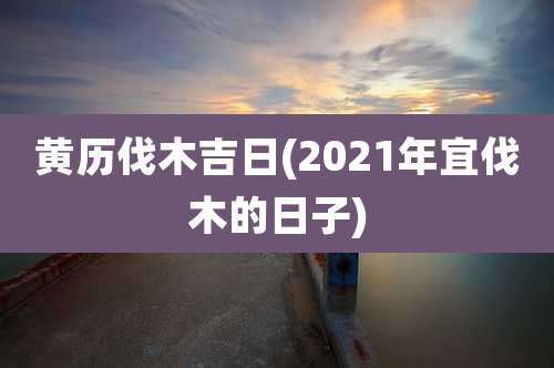 黄历伐木吉日(2021年宜伐木的日子)