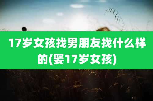 17岁女孩找男朋友找什么样的(娶17岁女孩)