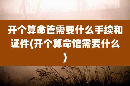 开个算命管需要什么手续和证件(开个算命馆需要什么)
