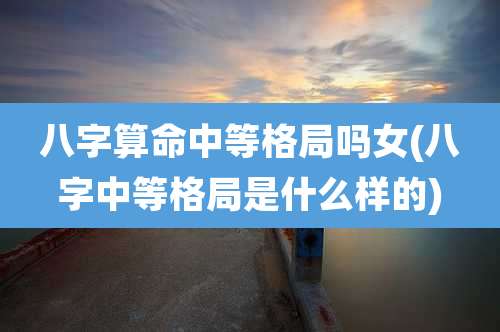 八字算命中等格局吗女(八字中等格局是什么样的)