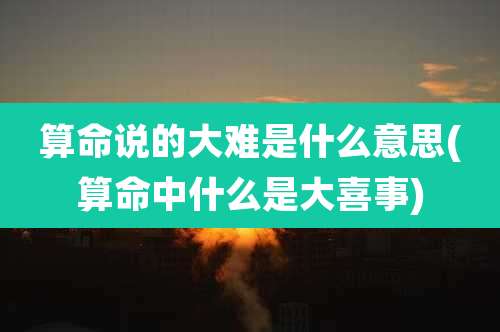 算命说的大难是什么意思(算命中什么是大喜事)