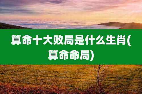 算命十大败局是什么生肖(算命命局)