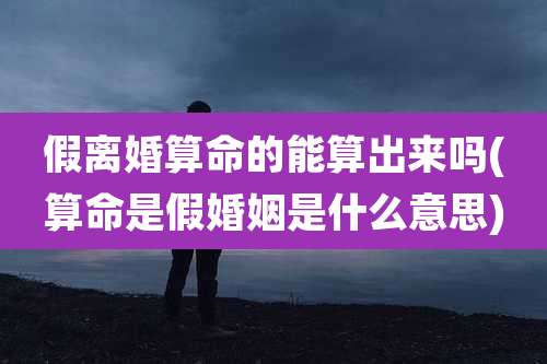 假离婚算命的能算出来吗(算命是假婚姻是什么意思)