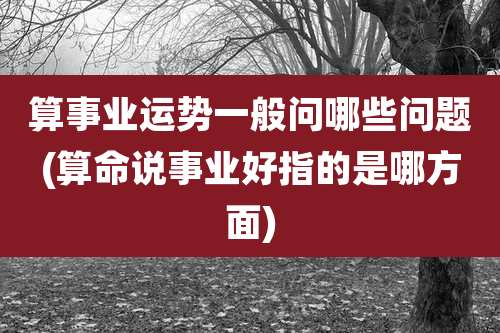 算事业运势一般问哪些问题(算命说事业好指的是哪方面)
