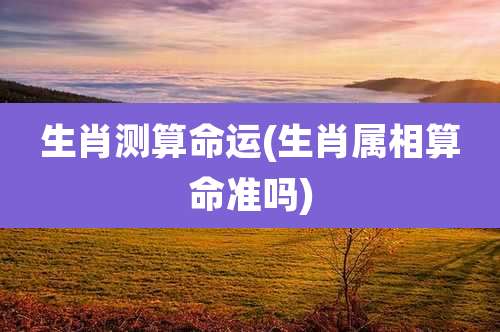 生肖测算命运(生肖属相算命准吗)