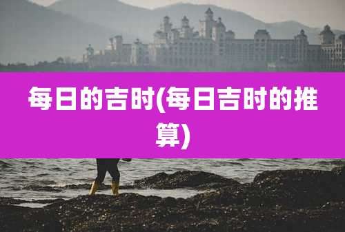 每日的吉时(每日吉时的推算)