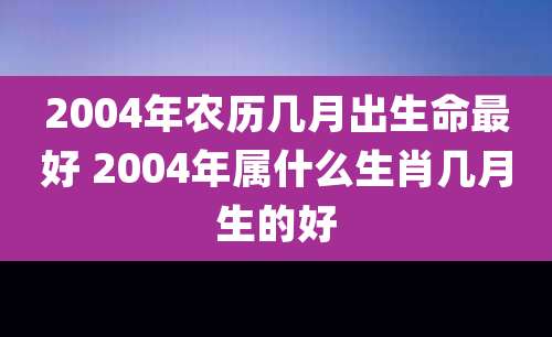 2004年农历几月出生命最好 2004年属什么生肖几月生的好