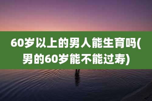 60岁以上的男人能生育吗(男的60岁能不能过寿)