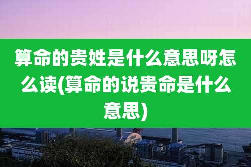 算命的贵姓是什么意思呀怎么读(算命的说贵命是什么意思)