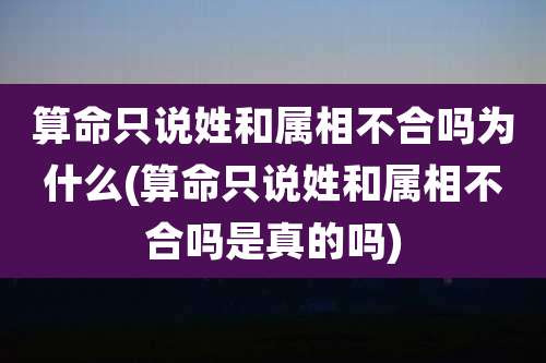 算命只说姓和属相不合吗为什么(算命只说姓和属相不合吗是真的吗)