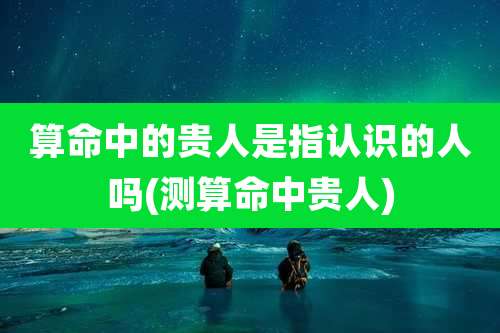 算命中的贵人是指认识的人吗(测算命中贵人)