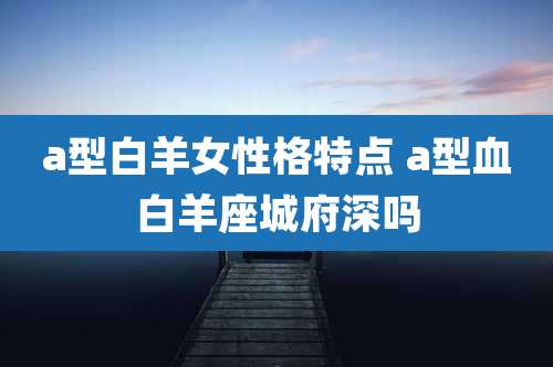 a型白羊女性格特点 a型血白羊座城府深吗