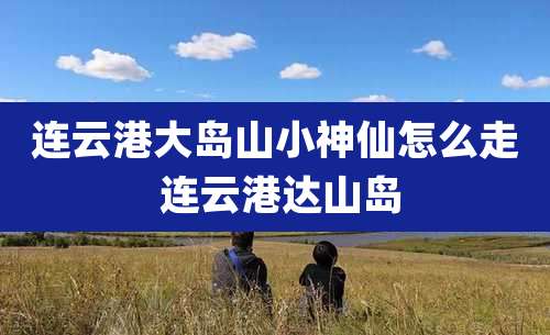 连云港大岛山小神仙怎么走 连云港达山岛