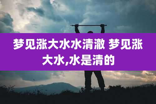 梦见涨大水水清澈 梦见涨大水,水是清的