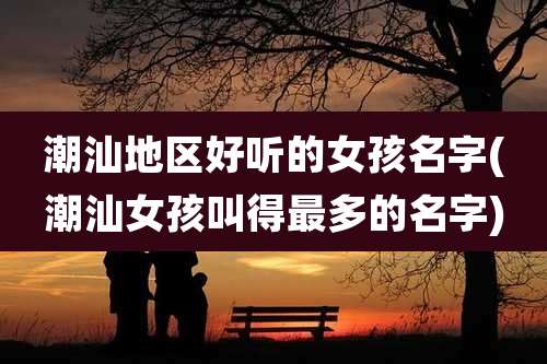 潮汕地区好听的女孩名字(潮汕女孩叫得最多的名字)
