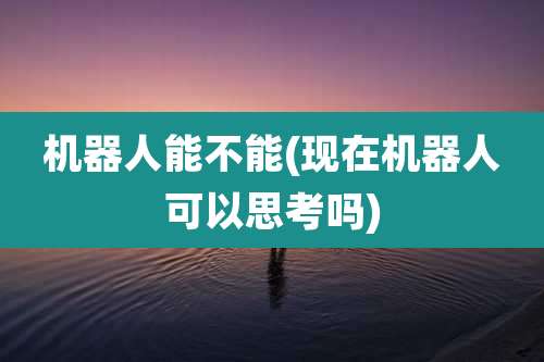 机器人能不能(现在机器人可以思考吗)