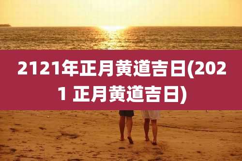 2121年正月黄道吉日(2021 正月黄道吉日)
