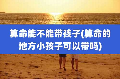 算命能不能带孩子(算命的地方小孩子可以带吗)