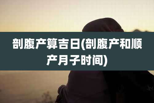 剖腹产算吉日(剖腹产和顺产月子时间)