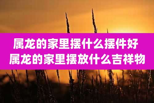 属龙的家里摆什么摆件好 属龙的家里摆放什么吉祥物