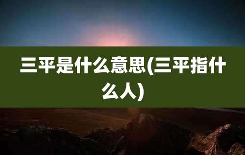 三平是什么意思(三平指什么人)