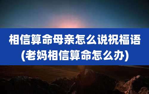 相信算命母亲怎么说祝福语(老妈相信算命怎么办)