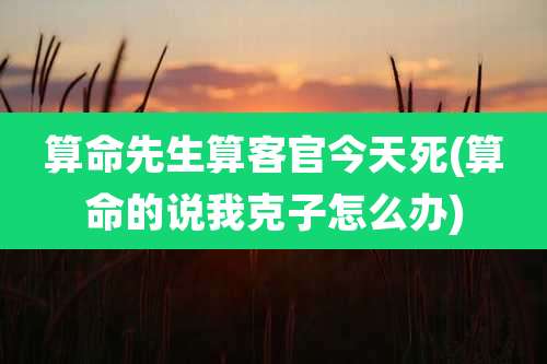 算命先生算客官今天死(算命的说我克子怎么办)